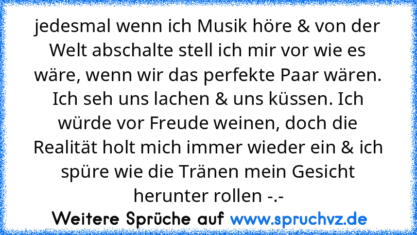 jedesmal wenn ich Musik höre & von der Welt abschalte stell ich mir vor wie es wäre, wenn wir das perfekte Paar wären. Ich seh uns lachen & uns küssen. Ich würde vor Freude weinen, doch die Realität holt mich immer wieder ein & ich spüre wie die Tränen mein Gesicht herunter rollen -.-