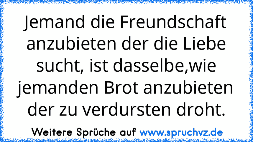 Jemand die Freundschaft anzubieten der die Liebe sucht, ist dasselbe,wie jemanden Brot anzubieten der zu verdursten droht.