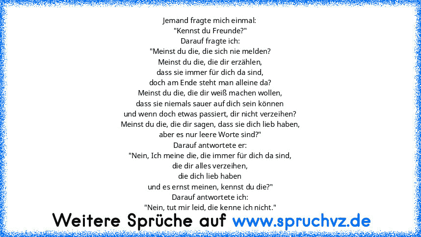 Jemand fragte mich einmal:
"Kennst du Freunde?"
Darauf fragte ich:
"Meinst du die, die sich nie melden?
Meinst du die, die dir erzählen,
dass sie immer für dich da sind,
doch am Ende steht man alleine da?
Meinst du die, die dir weiß machen wollen,
dass sie niemals sauer auf dich sein können
und wenn doch etwas passiert, dir nicht verzeihen?
Meinst du die, die dir sagen, dass sie dich lieb haben...