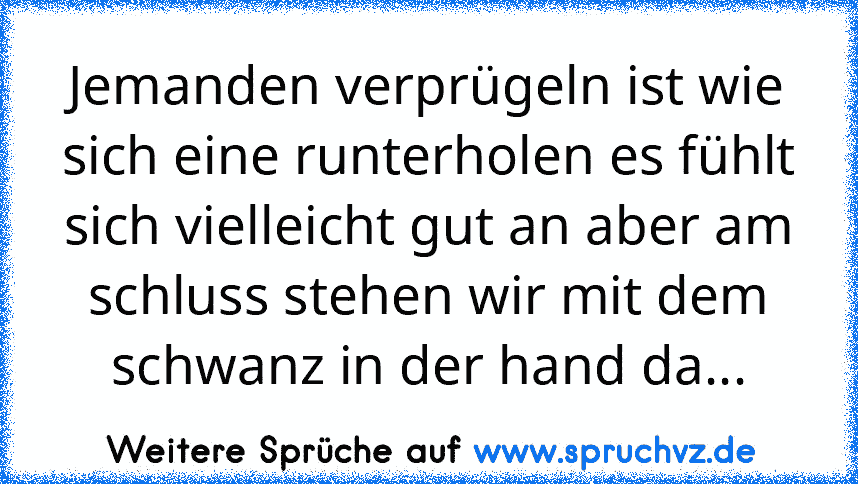 Jemanden verprügeln ist wie sich eine runterholen es fühlt sich vielleicht gut an aber am schluss stehen wir mit dem schwanz in der hand da...