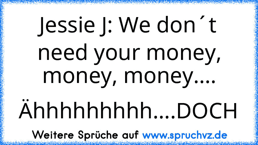 Jessie J: We don´t need your money, money, money....
Ähhhhhhhhh....DOCH