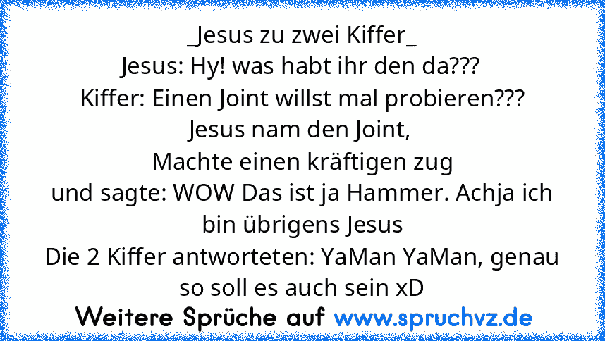 _Jesus zu zwei Kiffer_
Jesus: Hy! was habt ihr den da???
Kiffer: Einen Joint willst mal probieren???
Jesus nam den Joint,
Machte einen kräftigen zug
und sagte: WOW Das ist ja Hammer. Achja ich bin übrigens Jesus
Die 2 Kiffer antworteten: YaMan YaMan, genau so soll es auch sein xD