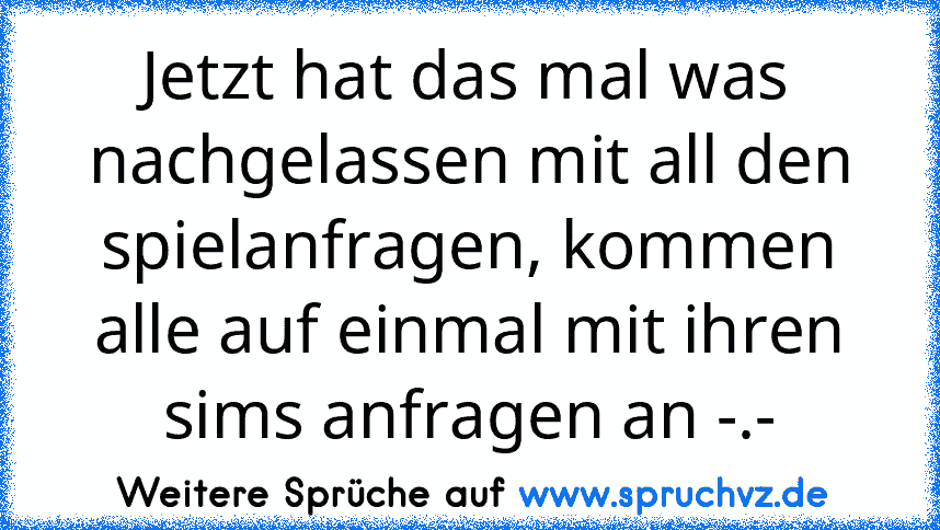 Jetzt hat das mal was nachgelassen mit all den spielanfragen, kommen alle auf einmal mit ihren sims anfragen an -.-