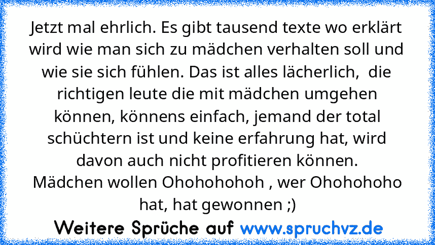 Jetzt mal ehrlich. Es gibt tausend texte wo erklärt wird wie man sich zu mädchen verhalten soll und wie sie sich fühlen. Das ist alles lächerlich,  die richtigen leute die mit mädchen umgehen können, könnens einfach, jemand der total schüchtern ist und keine erfahrung hat, wird davon auch nicht profitieren können.
Mädchen wollen Ohohohohoh , wer Ohohohoho hat, hat gewonnen ;)