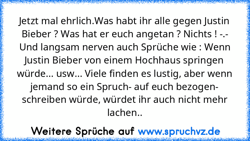 Jetzt mal ehrlich.Was habt ihr alle gegen Justin Bieber ? Was hat er euch angetan ? Nichts ! -.-
Und langsam nerven auch Sprüche wie : Wenn Justin Bieber von einem Hochhaus springen würde... usw... Viele finden es lustig, aber wenn jemand so ein Spruch- auf euch bezogen- schreiben würde, würdet ihr auch nicht mehr lachen..