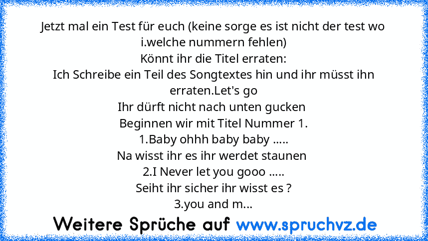 Jetzt mal ein Test für euch (keine sorge es ist nicht der test wo i.welche nummern fehlen)
Könnt ihr die Titel erraten:
Ich Schreibe ein Teil des Songtextes hin und ihr müsst ihn erraten.Let's go
Ihr dürft nicht nach unten gucken 
Beginnen wir mit Titel Nummer 1.
1.Baby ohhh baby baby .....
Na wisst ihr es ihr werdet staunen 
2.I Never let you gooo .....
Seiht ihr sicher ihr wisst es ?
3.you an...