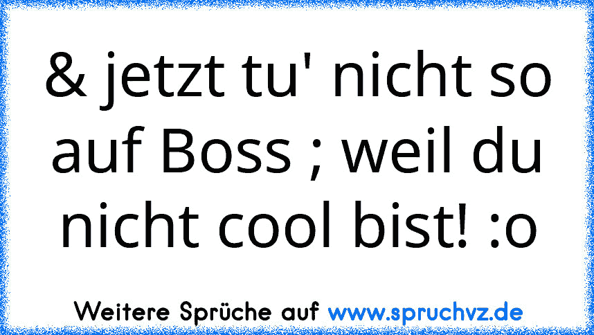 & jetzt tu' nicht so auf Boss ; weil du nicht cool bist! :o