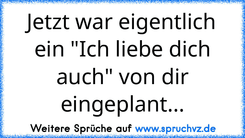 Jetzt war eigentlich ein "Ich liebe dich auch" von dir eingeplant...