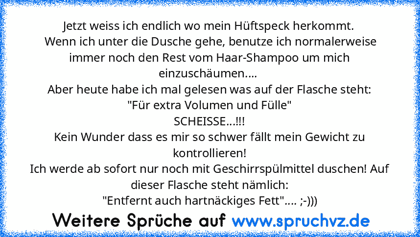 Jetzt weiss ich endlich wo mein Hüftspeck herkommt.
 Wenn ich unter die Dusche gehe, benutze ich normalerweise immer noch den Rest vom Haar-Shampoo um mich einzuschäumen.... 
Aber heute habe ich mal gelesen was auf der Flasche steht:
"Für extra Volumen und Fülle"
SCHEISSE...!!!
Kein Wunder dass es mir so schwer fällt mein Gewicht zu kontrollieren!
Ich werde ab sofort nur noch mit Geschirrspülmitte...