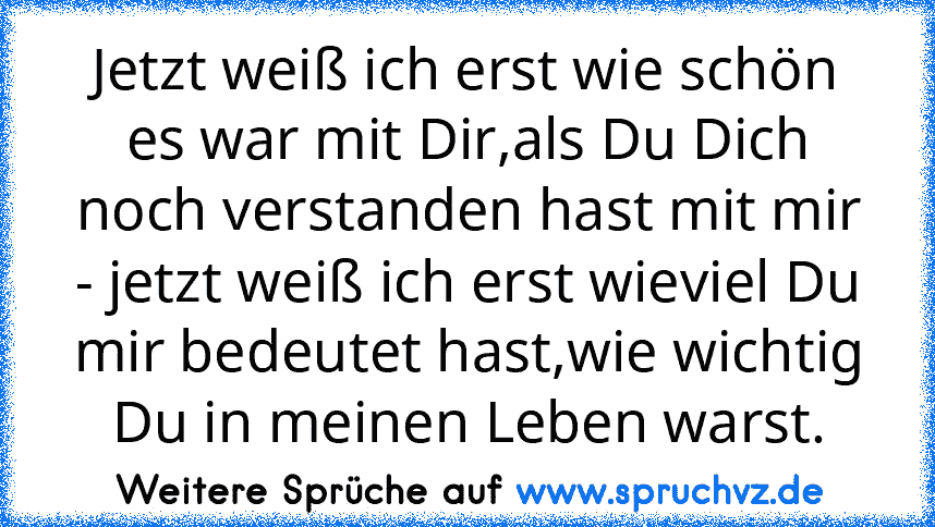 Jetzt weiß ich erst wie schön es war mit Dir,als Du Dich noch verstanden hast mit mir - jetzt weiß ich erst wieviel Du mir bedeutet hast,wie wichtig Du in meinen Leben warst.