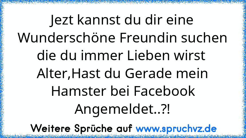 Jezt kannst du dir eine Wunderschöne Freundin suchen die du immer Lieben wirst 
Alter,Hast du Gerade mein Hamster bei Facebook Angemeldet..?!