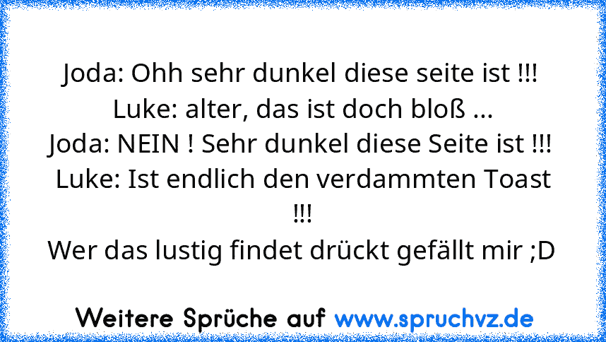 Joda: Ohh sehr dunkel diese seite ist !!!
Luke: alter, das ist doch bloß ...
Joda: NEIN ! Sehr dunkel diese Seite ist !!!
Luke: Ist endlich den verdammten Toast !!!
Wer das lustig findet drückt gefällt mir ;D