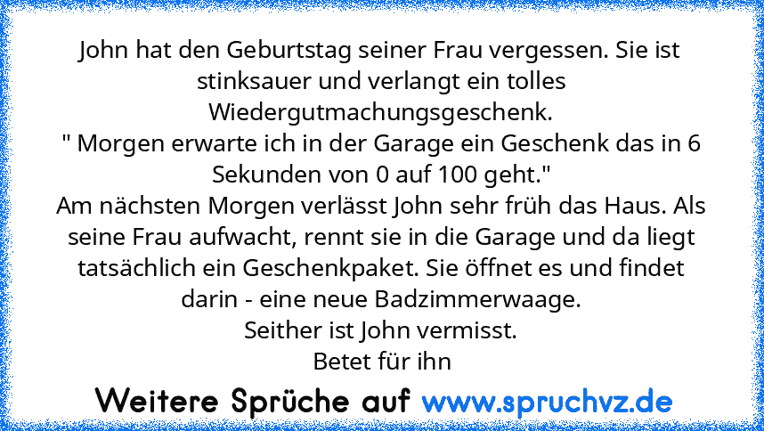 John hat den Geburtstag seiner Frau vergessen. Sie ist stinksauer und verlangt ein tolles Wiedergutmachungsgeschenk.
" Morgen erwarte ich in der Garage ein Geschenk das in 6 Sekunden von 0 auf 100 geht."
Am nächsten Morgen verlässt John sehr früh das Haus. Als seine Frau aufwacht, rennt sie in die Garage und da liegt tatsächlich ein Geschenkpaket. Sie öffnet es und findet darin - eine neue Badz...