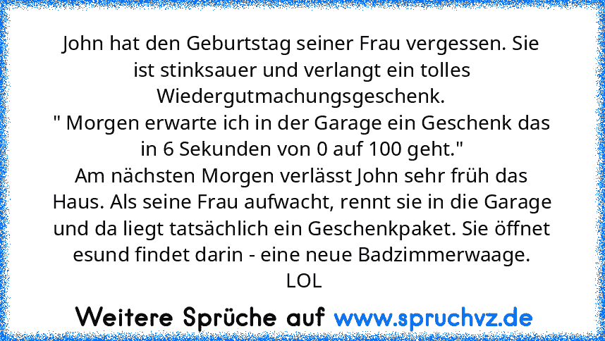 John hat den Geburtstag seiner Frau vergessen. Sie ist stinksauer und verlangt ein tolles Wiedergutmachungsgeschenk.
" Morgen erwarte ich in der Garage ein Geschenk das in 6 Sekunden von 0 auf 100 geht."
Am nächsten Morgen verlässt John sehr früh das Haus. Als seine Frau aufwacht, rennt sie in die Garage und da liegt tatsächlich ein Geschenkpaket. Sie öffnet esund findet darin - eine neue Badzi...