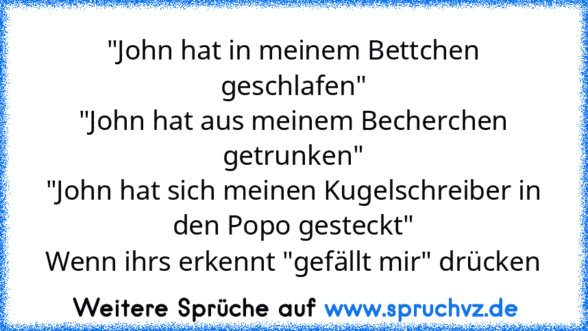 "John hat in meinem Bettchen geschlafen"
"John hat aus meinem Becherchen getrunken"
"John hat sich meinen Kugelschreiber in den Popo gesteckt"
Wenn ihrs erkennt "gefällt mir" drücken