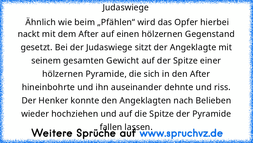 Judaswiege
 Ähnlich wie beim „Pfählen“ wird das Opfer hierbei nackt mit dem After auf einen hölzernen Gegenstand gesetzt. Bei der Judaswiege sitzt der Angeklagte mit seinem gesamten Gewicht auf der Spitze einer hölzernen Pyramide, die sich in den After hineinbohrte und ihn auseinander dehnte und riss. Der Henker konnte den Angeklagten nach Belieben wieder hochziehen und auf die Spitze der Pyram...