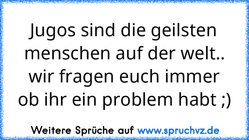 Jugos sind die geilsten menschen auf der welt.. wir fragen euch immer ob ihr ein problem habt ;)