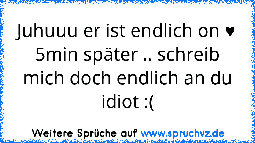 Juhuuu er ist endlich on ♥
5min später .. schreib mich doch endlich an du idiot :(