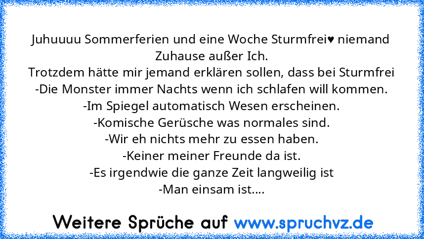 Juhuuuu Sommerferien und eine Woche Sturmfrei♥ niemand Zuhause außer Ich.
Trotzdem hätte mir jemand erklären sollen, dass bei Sturmfrei
-Die Monster immer Nachts wenn ich schlafen will kommen.
-Im Spiegel automatisch Wesen erscheinen.
-Komische Gerüsche was normales sind.
-Wir eh nichts mehr zu essen haben.
-Keiner meiner Freunde da ist.
-Es irgendwie die ganze Zeit langweilig ist
-Man einsam ist....