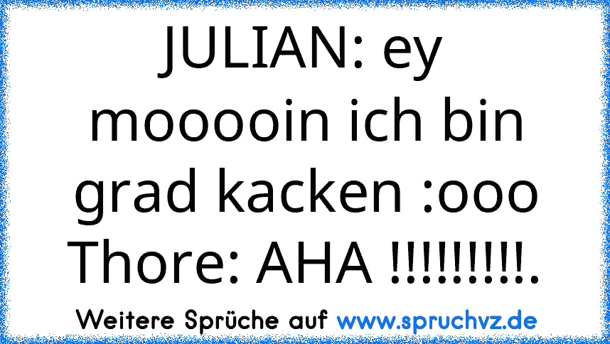 JULIAN: ey mooooin ich bin grad kacken :ooo
Thore: AHA !!!!!!!!!.