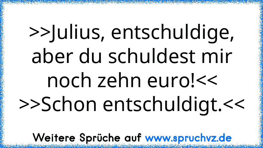 >>Julius, entschuldige, aber du schuldest mir noch zehn euro!>Schon entschuldigt.