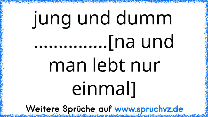 jung und dumm ...............[na und man lebt nur einmal]