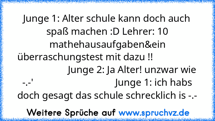 Junge 1: Alter schule kann doch auch spaß machen :D Lehrer: 10 mathehausaufgaben&ein überraschungstest mit dazu !!                                       Junge 2: Ja Alter! unzwar wie -.-'                                 Junge 1: ich habs doch gesagt das schule schrecklich is -.-