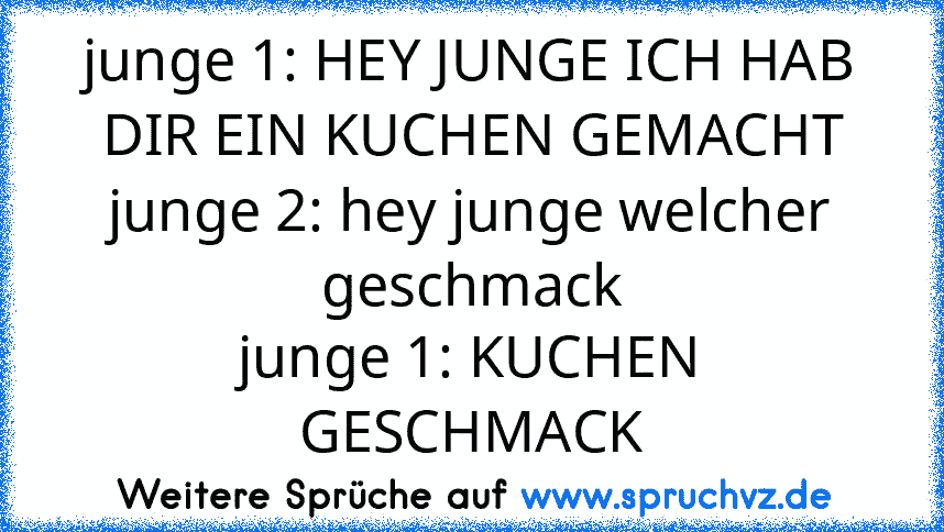 junge 1: HEY JUNGE ICH HAB DIR EIN KUCHEN GEMACHT
junge 2: hey junge welcher geschmack
junge 1: KUCHEN GESCHMACK