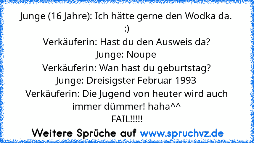 Junge (16 Jahre): Ich hätte gerne den Wodka da. :)
Verkäuferin: Hast du den Ausweis da?
Junge: Noupe
Verkäuferin: Wan hast du geburtstag?
Junge: Dreisigster Februar 1993
Verkäuferin: Die Jugend von heuter wird auch immer dümmer! haha^^
FAIL!!!!!