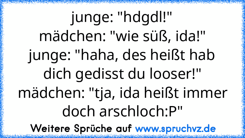 junge: "hdgdl!"
mädchen: "wie süß, ida!"
junge: "haha, des heißt hab dich gedisst du looser!"
mädchen: "tja, ida heißt immer doch arschloch:P"