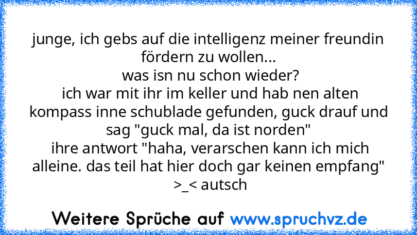 junge, ich gebs auf die intelligenz meiner freundin fördern zu wollen...
 was isn nu schon wieder?
 ich war mit ihr im keller und hab nen alten kompass inne schublade gefunden, guck drauf und sag "guck mal, da ist norden"
 ihre antwort "haha, verarschen kann ich mich alleine. das teil hat hier doch gar keinen empfang"
 >_< autsch