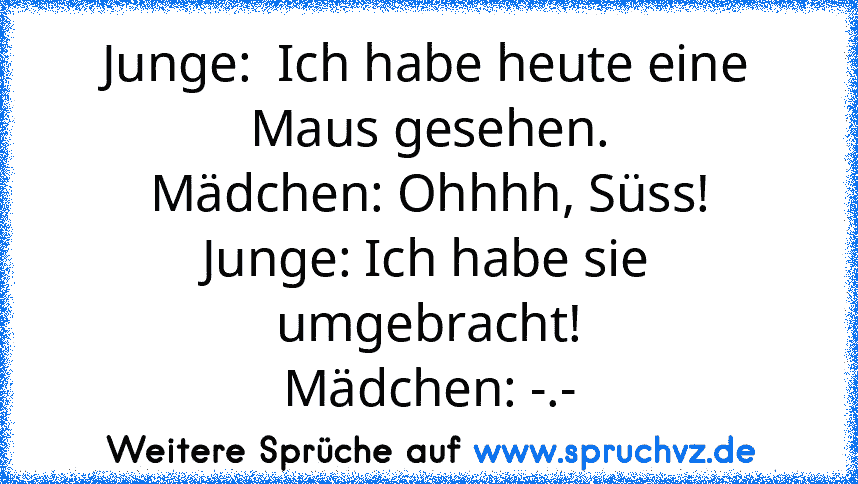 Junge:  Ich habe heute eine Maus gesehen.
Mädchen: Ohhhh, Süss!
Junge: Ich habe sie umgebracht!
Mädchen: -.-