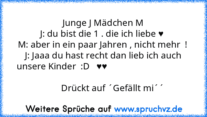 Junge J Mädchen M
J: du bist die 1 . die ich liebe ♥ 
M: aber in ein paar Jahren , nicht mehr  ! 
J: Jaaa du hast recht dan lieb ich auch unsere Kinder  :D   ♥♥                                                                                                                         Drückt auf ´Gefällt mi´´