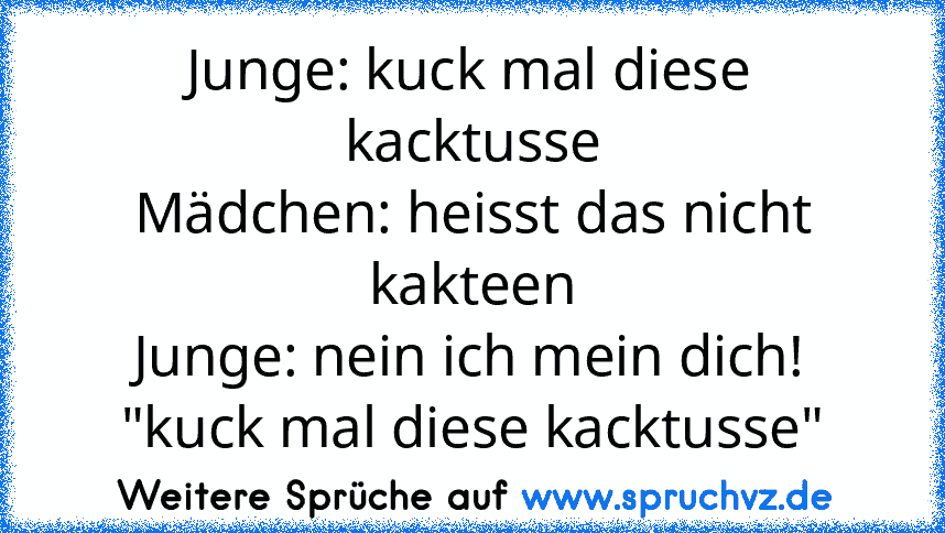 Junge: kuck mal diese kacktusse
Mädchen: heisst das nicht kakteen
Junge: nein ich mein dich! "kuck mal diese kacktusse"