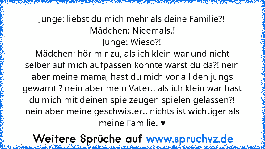 Junge: liebst du mich mehr als deine Familie?!
Mädchen: Nieemals.!
Junge: Wieso?!
Mädchen: hör mir zu, als ich klein war und nicht selber auf mich aufpassen konnte warst du da?! nein aber meine mama, hast du mich vor all den jungs gewarnt ? nein aber mein Vater.. als ich klein war hast du mich mit deinen spielzeugen spielen gelassen?! nein aber meine geschwister.. nichts ist wichtiger als meine...