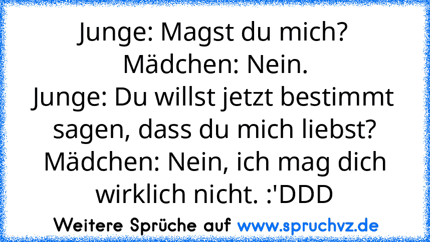 Junge: Magst du mich?
Mädchen: Nein.
Junge: Du willst jetzt bestimmt sagen, dass du mich liebst?
Mädchen: Nein, ich mag dich wirklich nicht. :'DDD