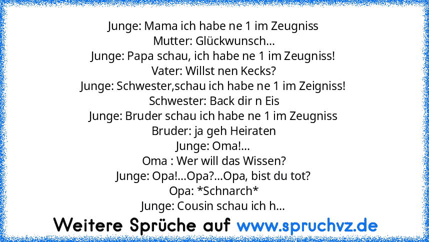 Junge: Mama ich habe ne 1 im Zeugniss
Mutter: Glückwunsch...
Junge: Papa schau, ich habe ne 1 im Zeugniss!
Vater: Willst nen Kecks?
Junge: Schwester,schau ich habe ne 1 im Zeigniss!
Schwester: Back dir n Eis
Junge: Bruder schau ich habe ne 1 im Zeugniss
Bruder: ja geh Heiraten
Junge: Oma!...
Oma : Wer will das Wissen?
Junge: Opa!...Opa?...Opa, bist du tot?
Opa: *Schnarch*
Junge: Cousin schau ic...