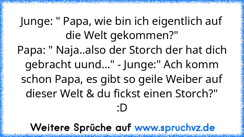 Junge: " Papa, wie bin ich eigentlich auf die Welt gekommen?"
Papa: " Naja..also der Storch der hat dich gebracht uund..." - Junge:" Ach komm schon Papa, es gibt so geile Weiber auf dieser Welt & du fickst einen Storch?"
:D