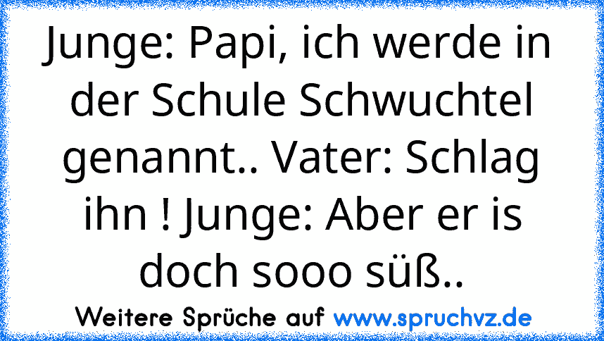 Junge: Papi, ich werde in der Schule Schwuchtel genannt.. Vater: Schlag ihn ! Junge: Aber er is doch sooo süß..