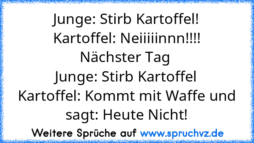 Junge: Stirb Kartoffel!
Kartoffel: Neiiiiinnn!!!!
Nächster Tag 
Junge: Stirb Kartoffel
Kartoffel: Kommt mit Waffe und sagt: Heute Nicht!