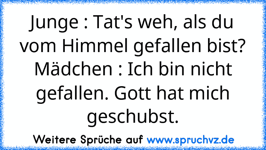 Junge : Tat's weh, als du vom Himmel gefallen bist?
Mädchen : Ich bin nicht gefallen. Gott hat mich geschubst.