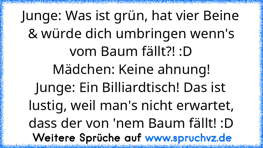 Junge: Was ist grün, hat vier Beine & würde dich umbringen wenn's vom Baum fällt?! :D
Mädchen: Keine ahnung!
Junge: Ein Billiardtisch! Das ist lustig, weil man's nicht erwartet, dass der von 'nem Baum fällt! :D