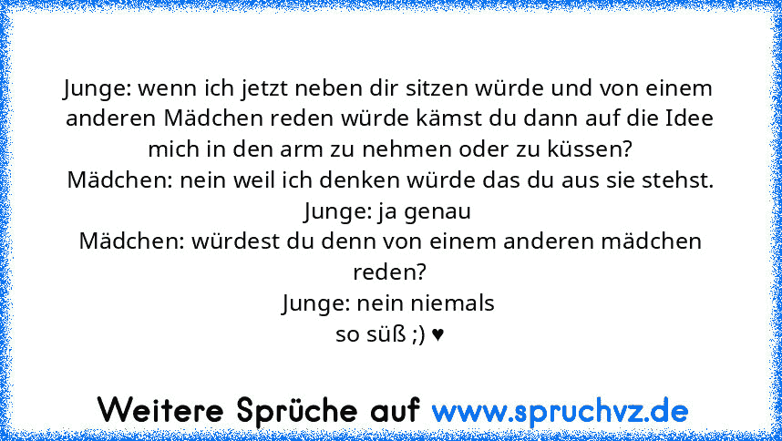 Junge: wenn ich jetzt neben dir sitzen würde und von einem anderen Mädchen reden würde kämst du dann auf die Idee mich in den arm zu nehmen oder zu küssen?
Mädchen: nein weil ich denken würde das du aus sie stehst.
Junge: ja genau
Mädchen: würdest du denn von einem anderen mädchen reden?
Junge: nein niemals
so süß ;) ♥