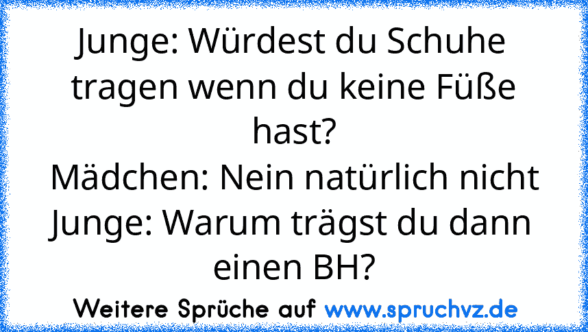 Junge: Würdest du Schuhe tragen wenn du keine Füße hast?
Mädchen: Nein natürlich nicht
Junge: Warum trägst du dann einen BH?