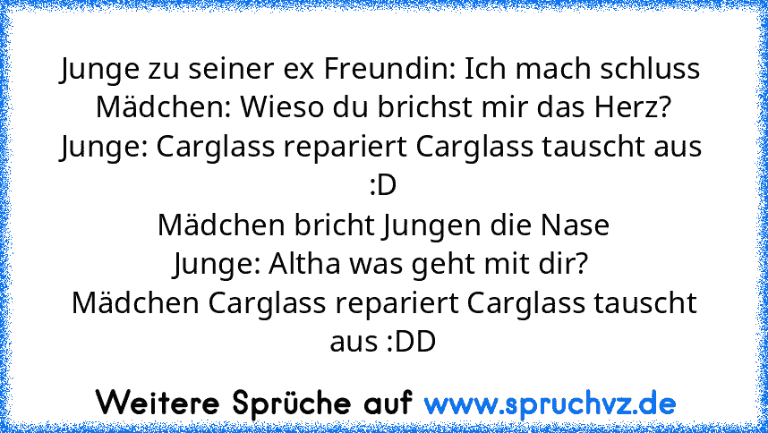 Junge zu seiner ex Freundin: Ich mach schluss
Mädchen: Wieso du brichst mir das Herz?
Junge: Carglass repariert Carglass tauscht aus :D
Mädchen bricht Jungen die Nase
Junge: Altha was geht mit dir?
Mädchen Carglass repariert Carglass tauscht aus :DD