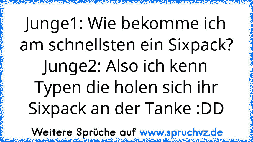 Junge1: Wie bekomme ich am schnellsten ein Sixpack?
Junge2: Also ich kenn Typen die holen sich ihr Sixpack an der Tanke :DD