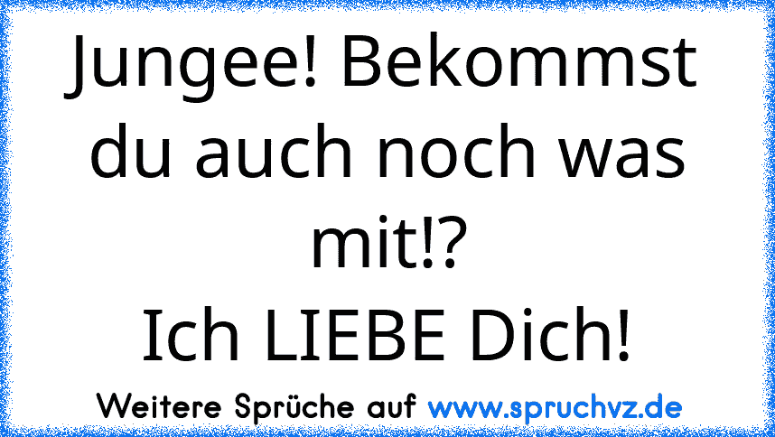 Jungee! Bekommst du auch noch was mit!?
Ich LIEBE Dich!