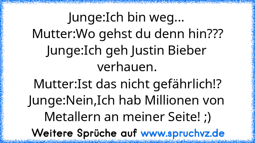 Junge:Ich bin weg...
Mutter:Wo gehst du denn hin???
Junge:Ich geh Justin Bieber verhauen.
Mutter:Ist das nicht gefährlich!?
Junge:Nein,Ich hab Millionen von Metallern an meiner Seite! ;)