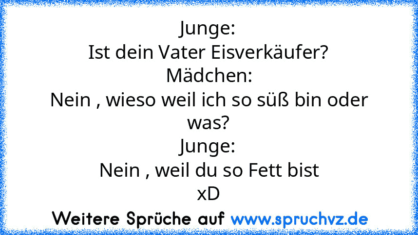 Junge:
Ist dein Vater Eisverkäufer?
Mädchen:
Nein , wieso weil ich so süß bin oder was?
Junge:
Nein , weil du so Fett bist
xD