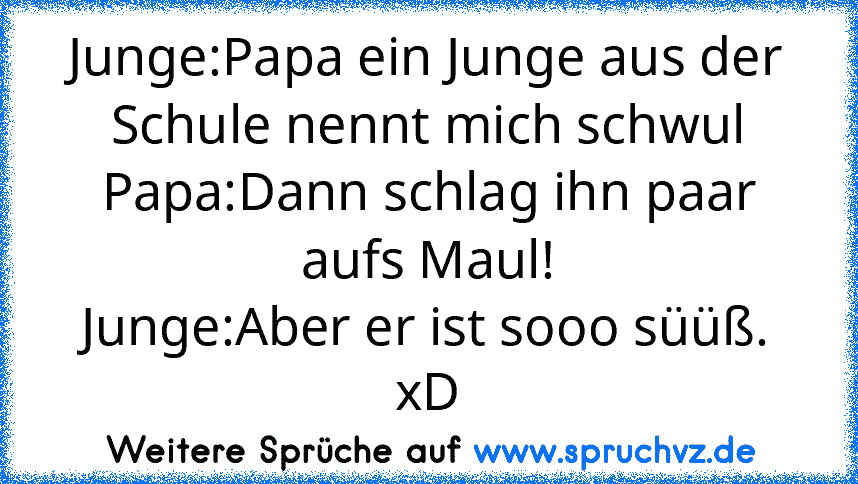 Junge:Papa ein Junge aus der Schule nennt mich schwul
Papa:Dann schlag ihn paar aufs Maul!
Junge:Aber er ist sooo süüß.
xD